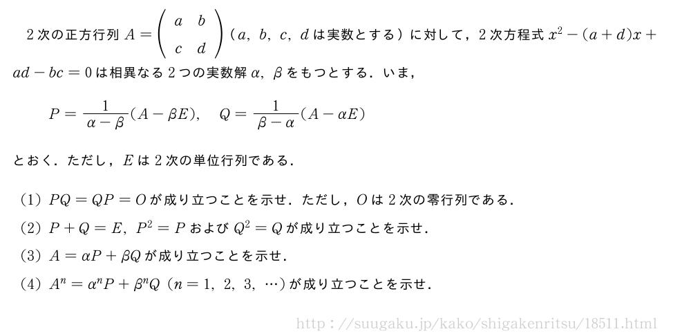 2次の正方行列A=(\begin{array}{cc}a&b\c&d\end{array})（a,b,c,dは実数とする）に対して，2次方程式x^2-(a+d)x+ad-bc=0は相異なる2つの実数解α,βをもつとする．いま，P=\frac{1}{α-β}(A-βE),Q=\frac{1}{β-α}(A-αE)とおく．ただし，Eは2次の単位行列である．(1)PQ=QP=Oが成り立つことを示せ．ただし，Oは2次の零行列である．(2)P+Q=E,P^2=PおよびQ^2=Qが成り立つことを示せ．(3)A=αP+βQが成り立つことを示せ．(4)A^n=α^nP+β^nQ(n=1,2,3,・・・)が成り立つことを示せ．