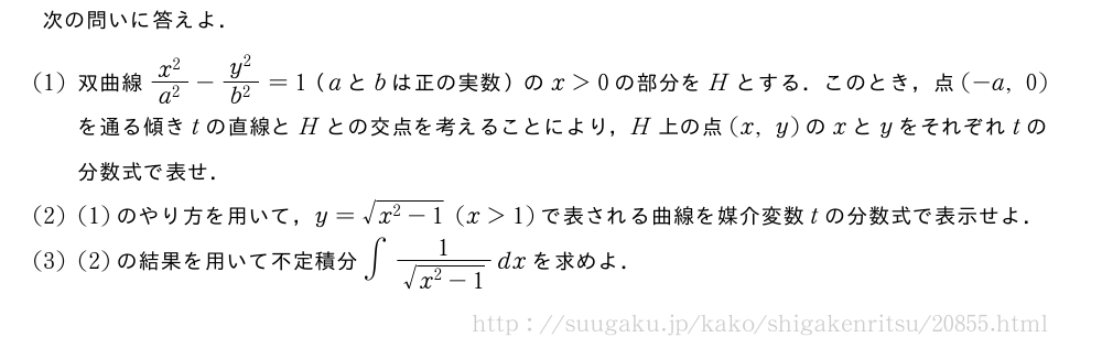 次の問いに答えよ．(1)双曲線\frac{x^2}{a^2}-\frac{y^2}{b^2}=1（aとbは正の実数）のx＞0の部分をHとする．このとき，点(-a,0)を通る傾きtの直線とHとの交点を考えることにより，H上の点(x,y)のxとyをそれぞれtの分数式で表せ．(2)(1)のやり方を用いて，y=\sqrt{x^2-1}(x＞1)で表される曲線を媒介変数tの分数式で表示せよ．(3)(2)の結果を用いて不定積分∫\frac{1}{\sqrt{x^2-1}}dxを求めよ．