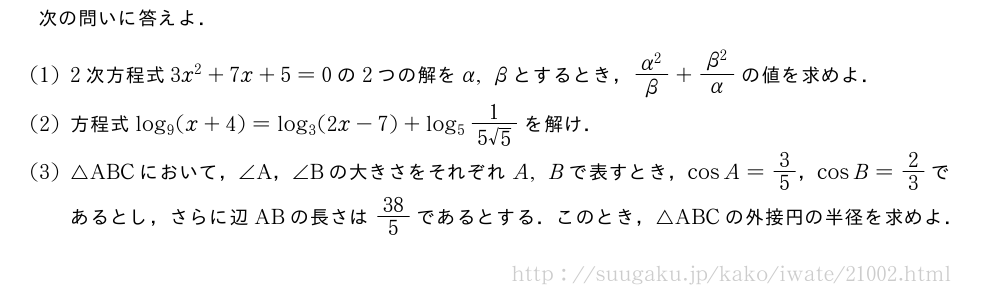 次の問いに答えよ．(1)2次方程式3x^2+7x+5=0の2つの解をα,βとするとき，\frac{α^2}{β}+\frac{β^2}{α}の値を求めよ．(2)方程式log_9(x+4)=log_3(2x-7)+log_5\frac{1}{5√5}を解け．(3)△ABCにおいて，∠A，∠Bの大きさをそれぞれA,Bで表すとき，cosA=3/5，cosB=2/3であるとし，さらに辺ABの長さは38/5であるとする．このとき，△ABCの外接円の半径を求めよ．