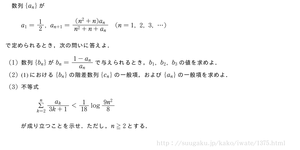 数列{a_n}がa_1=1/2,a_{n+1}=\frac{(n^2+n)a_n}{n^2+n+a_n}(n=1,2,3,・・・)で定められるとき，次の問いに答えよ．(1)数列{b_n}がb_n=\frac{1-a_n}{a_n}で与えられるとき，b_1,b_2,b_3の値を求めよ．(2)(1)における{b_n}の階差数列{c_n}の一般項，および{a_n}の一般項を求めよ．(3)不等式Σ_{k=2}^n\frac{a_k}{3k+1}＜1/18log\frac{9n^2}{8}が成り立つことを示せ．ただし，n≧2とする．