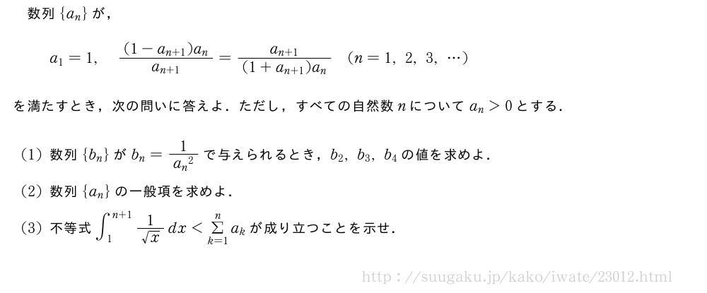 数列{a_n}が，a_1=1,\frac{(1-a_{n+1})a_n}{a_{n+1}}=\frac{a_{n+1}}{(1+a_{n+1})a_n}(n=1,2,3,・・・)を満たすとき，次の問いに答えよ．ただし，すべての自然数nについてa_n＞0とする．(1)数列{b_n}がb_n=\frac{1}{{a_n}^2}で与えられるとき，b_2,b_3,b_4の値を求めよ．(2)数列{a_n}の一般項を求めよ．(3)不等式∫_1^{n+1}\frac{1}{√x}dx＜Σ_{k=1}^na_kが成り立つことを示せ．