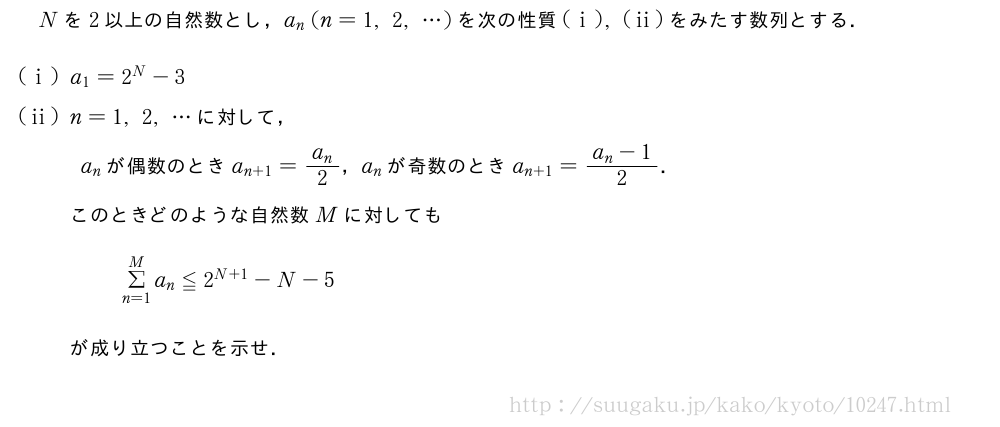 Nを2以上の自然数とし，a_n(n=1,2,・・・)を次の性質(i),(ii)をみたす数列とする．(i)a_1=2^N-3(ii)n=1,2,・・・に対して，a_nが偶数のときa_{n+1}=\frac{a_n}{2}，a_nが奇数のときa_{n+1}=\frac{a_n-1}{2}．このときどのような自然数Mに対してもΣ_{n=1}^Ma_n≦2^{N+1}-N-5が成り立つことを示せ．