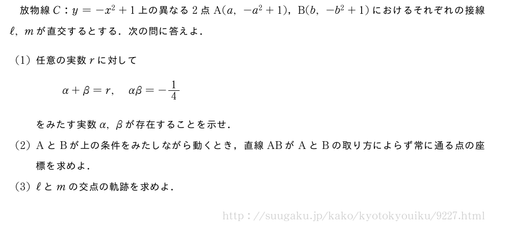 放物線C:y=-x^2+1上の異なる2点A(a,-a^2+1)，B(b,-b^2+1)におけるそれぞれの接線ℓ,mが直交するとする．次の問に答えよ．(1)任意の実数rに対してα+β=r,αβ=-1/4をみたす実数α,βが存在することを示せ．(2)AとBが上の条件をみたしながら動くとき，直線ABがAとBの取り方によらず常に通る点の座標を求めよ．(3)ℓとmの交点の軌跡を求めよ．