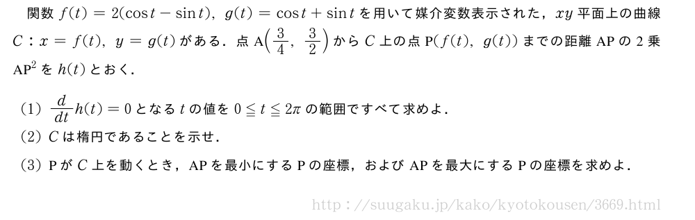 関数f(t)=2(cost-sint),g(t)=cost+sintを用いて媒介変数表示された，xy平面上の曲線C:x=f(t),y=g(t)がある．点A(3/4,3/2)からC上の点P(f(t),g(t))までの距離APの2乗　AP　^2をh(t)とおく．(1)d/dth(t)=0となるtの値を0≦t≦2πの範囲ですべて求めよ．(2)Cは楕円であることを示せ．(3)PがC上を動くとき，APを最小にするPの座標，およびAPを最大にするPの座標を求めよ．