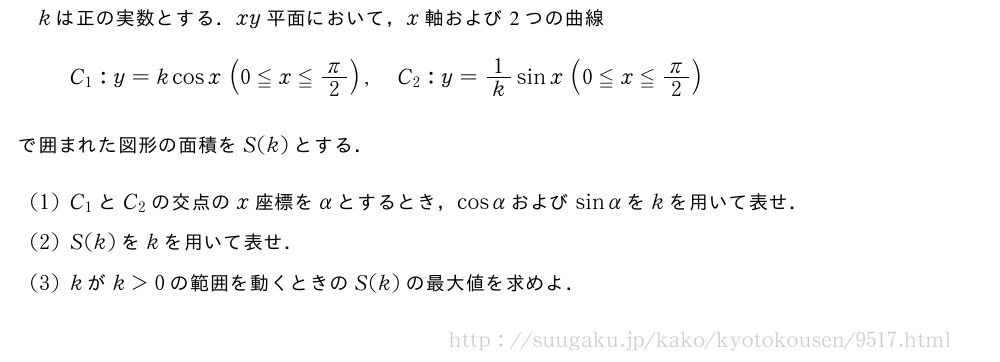 kは正の実数とする．xy平面において，x軸および2つの曲線C_1:y=kcosx(0≦x≦π/2),C_2:y=1/ksinx(0≦x≦π/2)で囲まれた図形の面積をS(k)とする．(1)C_1とC_2の交点のx座標をαとするとき，cosαおよびsinαをkを用いて表せ．(2)S(k)をkを用いて表せ．(3)kがk＞0の範囲を動くときのS(k)の最大値を求めよ．