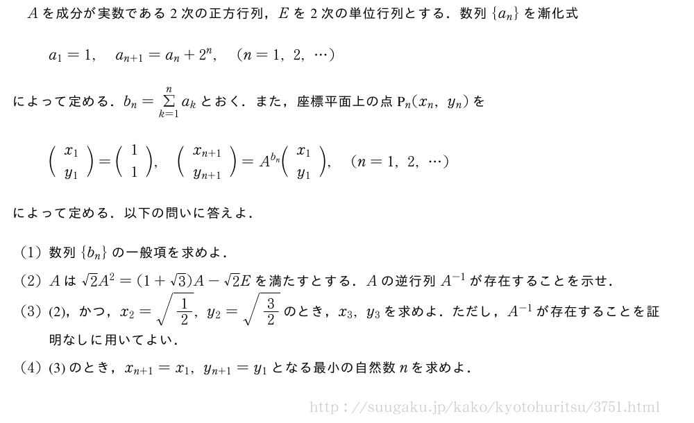Aを成分が実数である2次の正方行列，Eを2次の単位行列とする．数列{a_n}を漸化式a_1=1,a_{n+1}=a_n+2^n,(n=1,2,・・・)によって定める．b_n=Σ_{k=1}^na_kとおく．また，座標平面上の点P_n(x_n,y_n)を\biggl(\begin{array}{c}x_1\\y_1\end{array}\biggr)=\biggl(\begin{array}{c}1\\1\end{array}\biggr),\biggl(\begin{array}{c}x_{n+1}\\y_{n+1}\end{array}\biggr)=A^{b_n}\biggl(\begin{array}{c}x_1\\y_1\end{array}\biggr),(n=1,2,・・・)によって定める．以下の問いに答えよ．(1)数列{b_n}の一般項を求めよ．(2)Aは√2A^2=(1+√3)A-√2Eを満たすとする．Aの逆行列A^{-1}が存在することを示せ．(3)(2)，かつ，x_2=\sqrt{1/2},y_2=\sqrt{3/2}のとき，x_3,y_3を求めよ．ただし，A^{-1}が存在することを証明なしに用いてよい．(4)(3)のとき，x_{n+1}=x_1,y_{n+1}=y_1となる最小の自然数nを求めよ．