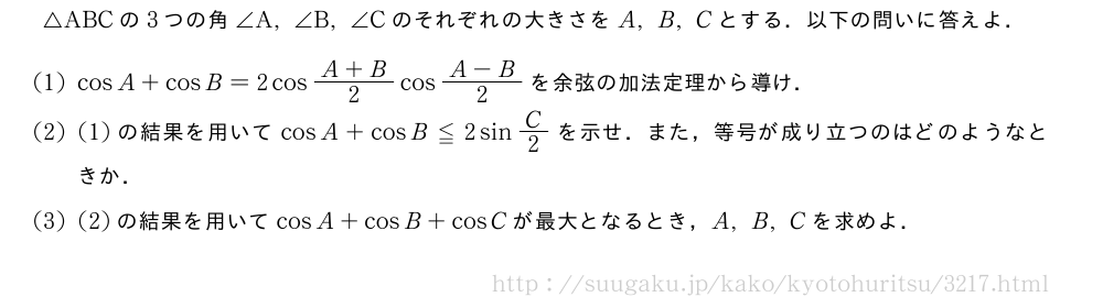 △ABCの3つの角∠A,∠B,∠Cのそれぞれの大きさをA,B,Cとする．以下の問いに答えよ．(1)cosA+cosB=2cos\frac{A+B}{2}cos\frac{A-B}{2}を余弦の加法定理から導け．(2)(1)の結果を用いてcosA+cosB≦2sinC/2を示せ．また，等号が成り立つのはどのようなときか．(3)(2)の結果を用いてcosA+cosB+cosCが最大となるとき，A,B,Cを求めよ．