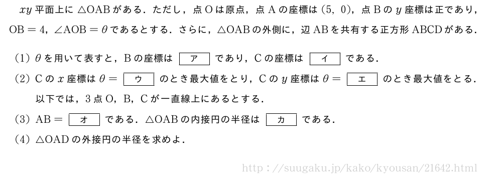 xy平面上に△OABがある．ただし，点Oは原点，点Aの座標は(5,0)，点Bのy座標は正であり，OB=4，∠AOB=θであるとする．さらに，△OABの外側に，辺ABを共有する正方形ABCDがある．(1)θを用いて表すと，Bの座標は[ア]であり，Cの座標は[イ]である．(2)Cのx座標はθ=[ウ]のとき最大値をとり，Cのy座標はθ=[エ]のとき最大値をとる．以下では，3点O，B，Cが一直線上にあるとする．(3)AB=[オ]である．△OABの内接円の半径は[カ]である．(4)△OADの外接円の半径を求めよ．