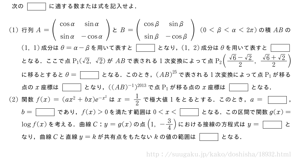 次の[]に適する数または式を記入せよ．(1)行列A=(\begin{array}{cc}cosα&sinα\sinα&-cosα\end{array})とB=(\begin{array}{cc}cosβ&sinβ\sinβ&-cosβ\end{array})(0＜β＜α＜2π)の積ABの(1,1)成分はθ=α-βを用いて表すと[]となり，(1,2)成分はθを用いて表すと[]となる．ここで点P_1(√2,√2)がABで表される1次変換によって点P_2(\frac{√6-√2}{2},\frac{√6+√2}{2})に移るとするとθ=[]となる．このとき，{(AB)}^{25}で表される1次変換によって点P_1が移る点のx座標は[]となり，((AB)^{-1})^{2013}で点P_1が移る点のx座標は[]となる．(2)関数f(x)=(ax^2+bx)e^{-x^2}はx=1/2で極大値1をとるとする．このとき，a=[]，b=[]であり，f(x)＞0を満たす範囲は0＜x＜[]となる．この区間で関数g(x)=logf(x)を考える．曲線C:y=g(x)の点(1,-3/4)における接線の方程式はy=[]となり，曲線Cと直線y=kが共有点をもたないkの値の範囲は[]となる．