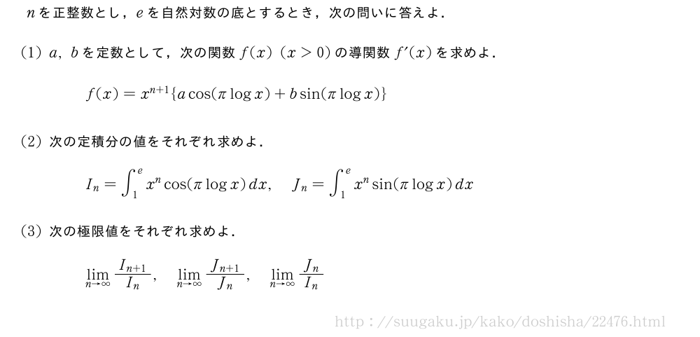 nを正整数とし，eを自然対数の底とするとき，次の問いに答えよ．(1)a,bを定数として，次の関数f(x)(x＞0)の導関数f´(x)を求めよ．f(x)=x^{n+1}{acos(πlogx)+bsin(πlogx)}(2)次の定積分の値をそれぞれ求めよ．I_n=∫_1^ex^ncos(πlogx)dx,J_n=∫_1^ex^nsin(πlogx)dx(3)次の極限値をそれぞれ求めよ．\lim_{n→∞}\frac{I_{n+1}}{I_n},\lim_{n→∞}\frac{J_{n+1}}{J_n},\lim_{n→∞}\frac{J_n}{I_n}