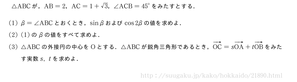 △ABCが，AB=2，AC=1+√3，∠ACB={45}°をみたすとする．(1)β=∠ABCとおくとき，sinβおよびcos2βの値を求めよ．(2)(1)のβの値をすべて求めよ．(3)△ABCの外接円の中心をOとする．△ABCが鋭角三角形であるとき，ベクトルOC=sベクトルOA+tベクトルOBをみたす実数s,tを求めよ．