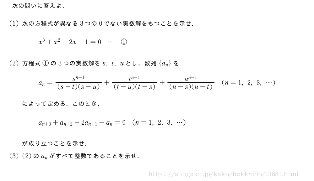 次の問いに答えよ．(1)次の方程式が異なる3つの0でない実数解をもつことを示せ．x^3+x^2-2x-1=0・・・①(2)方程式①の3つの実数解をs,t,uとし，数列{a_n}をa_n=\frac{s^{n-1}}{(s-t)(s-u)}+\frac{t^{n-1}}{(t-u)(t-s)}+\frac{u^{n-1}}{(u-s)(u-t)}(n=1,2,3,・・・)によって定める．このとき，a_{n+3}+a_{n+2}-2a_{n+1}-a_n=0(n=1,2,3,・・・)が成り立つことを示せ．(3)(2)のa_nがすべて整数であることを示せ．