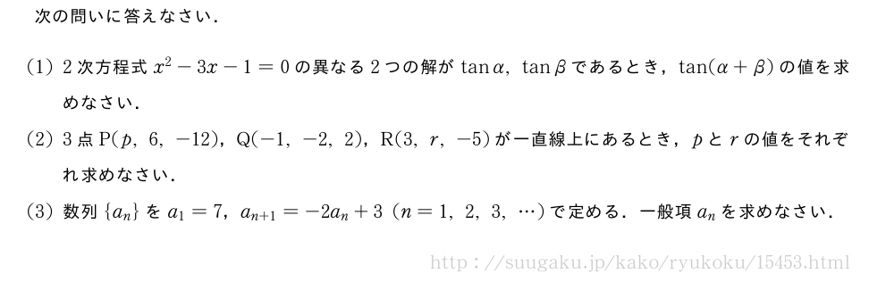 次の問いに答えなさい．(1)2次方程式x^2-3x-1=0の異なる2つの解がtanα,tanβであるとき，tan(α+β)の値を求めなさい．(2)3点P(p,6,-12)，Q(-1,-2,2)，R(3,r,-5)が一直線上にあるとき，pとrの値をそれぞれ求めなさい．(3)数列{a_n}をa_1=7，a_{n+1}=-2a_n+3(n=1,2,3,・・・)で定める．一般項a_nを求めなさい．