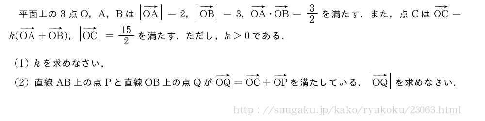 平面上の3点O，A，Bは|ベクトルOA|=2，|ベクトルOB|=3，ベクトルOA・ベクトルOB=3/2を満たす．また，点CはベクトルOC=k(ベクトルOA+ベクトルOB)，|ベクトルOC|=15/2を満たす．ただし，k＞0である．(1)kを求めなさい．(2)直線AB上の点Pと直線OB上の点QがベクトルOQ=ベクトルOC+ベクトルOPを満たしている．|ベクトルOQ|を求めなさい．