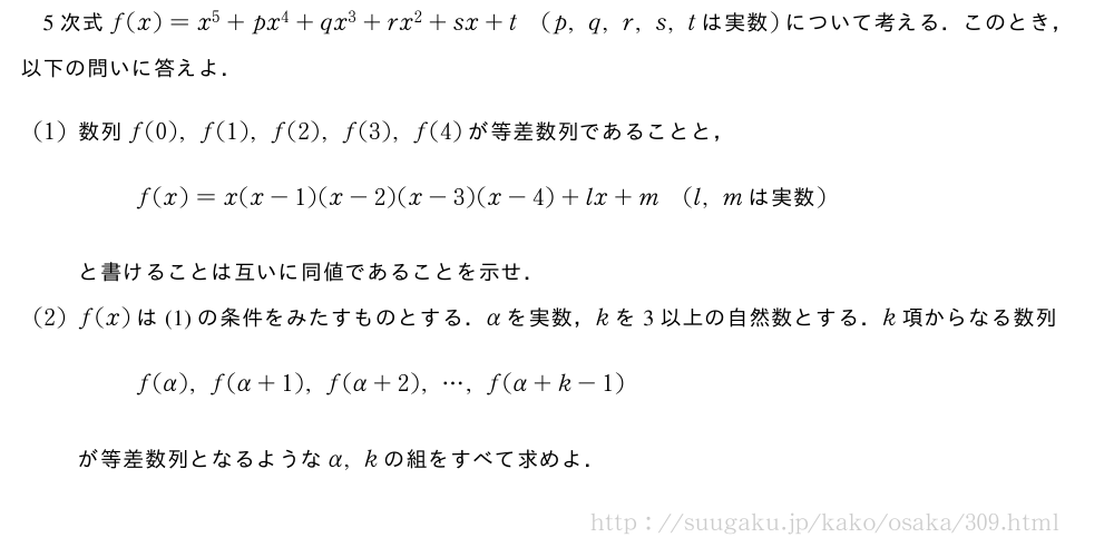 5次式f(x)=x^5+px^4+qx^3+rx^2+sx+t(p,q,r,s,t　は実数　)について考える．このとき，以下の問いに答えよ．(1)数列f(0),f(1),f(2),f(3),f(4)が等差数列であることと，f(x)=x(x-1)(x-2)(x-3)(x-4)+lx+m(l,m　は実数　)と書けることは互いに同値であることを示せ．(2)f(x)は(1)の条件をみたすものとする．αを実数，kを3以上の自然数とする．k項からなる数列f(α),f(α+1),f(α+2),・・・,f(α+k-1)が等差数列となるようなα,kの組をすべて求めよ．