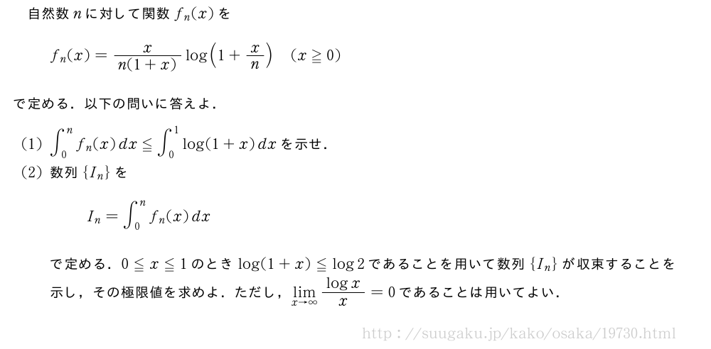 自然数nに対して関数f_n(x)をf_n(x)=\frac{x}{n(1+x)}log(1+x/n)(x≧0)で定める．以下の問いに答えよ．(1)∫_0^nf_n(x)dx≦∫_0^1log(1+x)dxを示せ．(2)数列{I_n}をI_n=∫_0^nf_n(x)dxで定める．0≦x≦1のときlog(1+x)≦log2であることを用いて数列{I_n}が収束することを示し，その極限値を求めよ．ただし，\lim_{x→∞}\frac{logx}{x}=0であることは用いてよい．