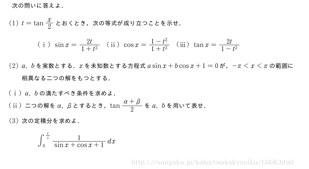 次の問いに答えよ．(1)t=tanx/2とおくとき，次の等式が成り立つことを示せ．(i)sinx=\frac{2t}{1+t^2}(ii)cosx=\frac{1-t^2}{1+t^2}(iii)tanx=\frac{2t}{1-t^2}(2)a,bを実数とする．xを未知数とする方程式asinx+bcosx+1=0が，-π＜x＜πの範囲に相異なる二つの解をもつとする．(i)a,bの満たすべき条件を求めよ．(ii)二つの解をα,βとするとき，tan\frac{α+β}{2}をa,bを用いて表せ．(3)次の定積分を求めよ．∫_0^{π/2}\frac{1}{sinx+cosx+1}dx