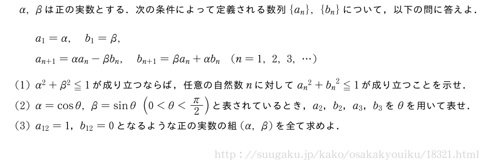 α,βは正の実数とする．次の条件によって定義される数列{a_n},{b_n}について，以下の問に答えよ．a_1=α,b_1=β,a_{n+1}=αa_n-βb_n,b_{n+1}=βa_n+αb_n(n=1,2,3,・・・)(1)α^2+β^2≦1が成り立つならば，任意の自然数nに対して{a_n}^2+{b_n}^2≦1が成り立つことを示せ．(2)α=cosθ,β=sinθ(0＜θ＜π/2)と表されているとき，a_2，b_2，a_3，b_3をθを用いて表せ．(3)a_{12}=1，b_{12}=0となるような正の実数の組(α,β)を全て求めよ．
