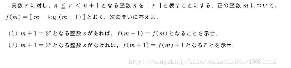 実数rに対し，n≦r＜n+1となる整数nを[\;r\;]と表すことにする．正の整数mについて，f(m)=[\;m-log_2(m+1)\;]とおく．次の問いに答えよ．(1)m+1=2^sとなる整数sがあれば，f(m+1)=f(m)となることを示せ．(2)m+1=2^sとなる整数sがなければ，f(m+1)=f(m)+1となることを示せ．