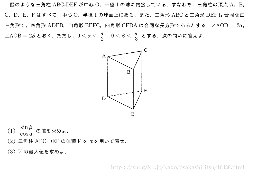 図のような三角柱ABC-DEFが中心O，半径1の球に内接している．すなわち，三角柱の頂点A，B，C，D，E，Fはすべて，中心O，半径1の球面上にある．また，三角形ABCと三角形DEFは合同な正三角形で，四角形ADEB，四角形BEFC，四角形CFDAは合同な長方形であるとする．∠AOD=2α，∠AOB=2βとおく．ただし，0＜α＜π/2，0＜β＜π/3とする．次の問いに答えよ．（プレビューでは図は省略します）(1)\frac{sinβ}{cosα}の値を求めよ．(2)三角柱ABC-DEFの体積Vをαを用いて表せ．(3)Vの最大値を求めよ．