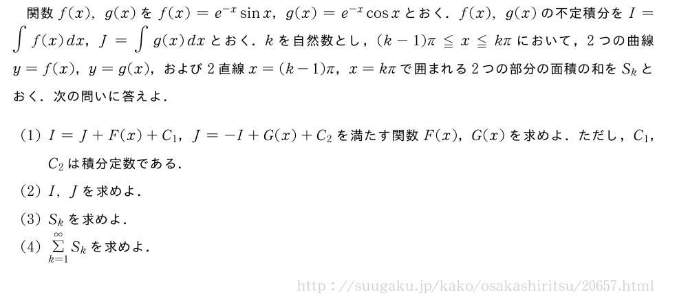 関数f(x),g(x)をf(x)=e^{-x}sinx，g(x)=e^{-x}cosxとおく．f(x),g(x)の不定積分をI=∫f(x)dx，J=∫g(x)dxとおく．kを自然数とし，(k-1)π≦x≦kπにおいて，2つの曲線y=f(x)，y=g(x)，および2直線x=(k-1)π，x=kπで囲まれる2つの部分の面積の和をS_kとおく．次の問いに答えよ．(1)I=J+F(x)+C_1，J=-I+G(x)+C_2を満たす関数F(x)，G(x)を求めよ．ただし，C_1，C_2は積分定数である．(2)I,Jを求めよ．(3)S_kを求めよ．(4)Σ_{k=1}^∞S_kを求めよ．