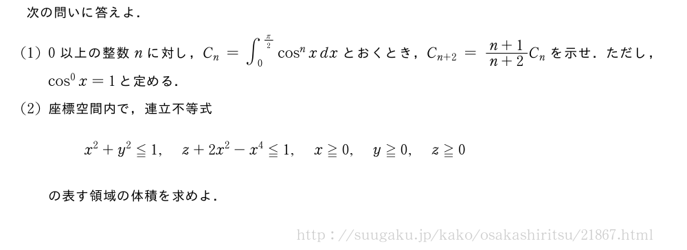 次の問いに答えよ．(1)0以上の整数nに対し，C_n=∫_0^{π/2}cos^nxdxとおくとき，C_{n+2}=\frac{n+1}{n+2}C_nを示せ．ただし，cos^0x=1と定める．(2)座標空間内で，連立不等式x^2+y^2≦1,z+2x^2-x^4≦1,x≧0,y≧0,z≧0の表す領域の体積を求めよ．