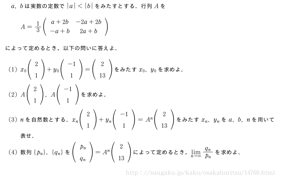 a,bは実数の定数で|a|＜|b|をみたすとする．行列AをA=1/3(\begin{array}{cc}a+2b&-2a+2b\-a+b&2a+b\end{array})によって定めるとき，以下の問いに答えよ．(1)x_0(\begin{array}{c}2\1\end{array})+y_0(\begin{array}{c}-1\1\end{array})=(\begin{array}{c}2\13\end{array})をみたすx_0,y_0を求めよ．(2)A(\begin{array}{c}2\1\end{array}),A(\begin{array}{c}-1\1\end{array})を求めよ．(3)nを自然数とする．x_n(\begin{array}{c}2\1\end{array})+y_n(\begin{array}{c}-1\1\end{array})=A^n(\begin{array}{c}2\13\end{array})をみたすx_n,y_nをa,b,nを用いて表せ．(4)数列{p_n},{q_n}を(\begin{array}{c}p_n\q_n\end{array})=A^n(\begin{array}{c}2\13\end{array})によって定めるとき，\lim_{n→∞}\frac{q_n}{p_n}を求めよ．