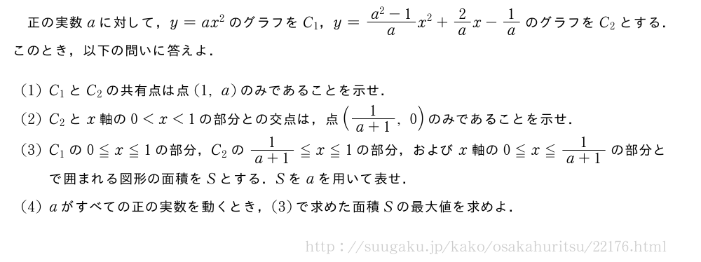 正の実数aに対して，y=ax^2のグラフをC_1，y=\frac{a^2-1}{a}x^2+2/ax-1/aのグラフをC_2とする．このとき，以下の問いに答えよ．(1)C_1とC_2の共有点は点(1,a)のみであることを示せ．(2)C_2とx軸の0＜x＜1の部分との交点は，点(\frac{1}{a+1},0)のみであることを示せ．(3)C_1の0≦x≦1の部分，C_2の\frac{1}{a+1}≦x≦1の部分，およびx軸の0≦x≦\frac{1}{a+1}の部分とで囲まれる図形の面積をSとする．Sをaを用いて表せ．(4)aがすべての正の実数を動くとき，(3)で求めた面積Sの最大値を求めよ．