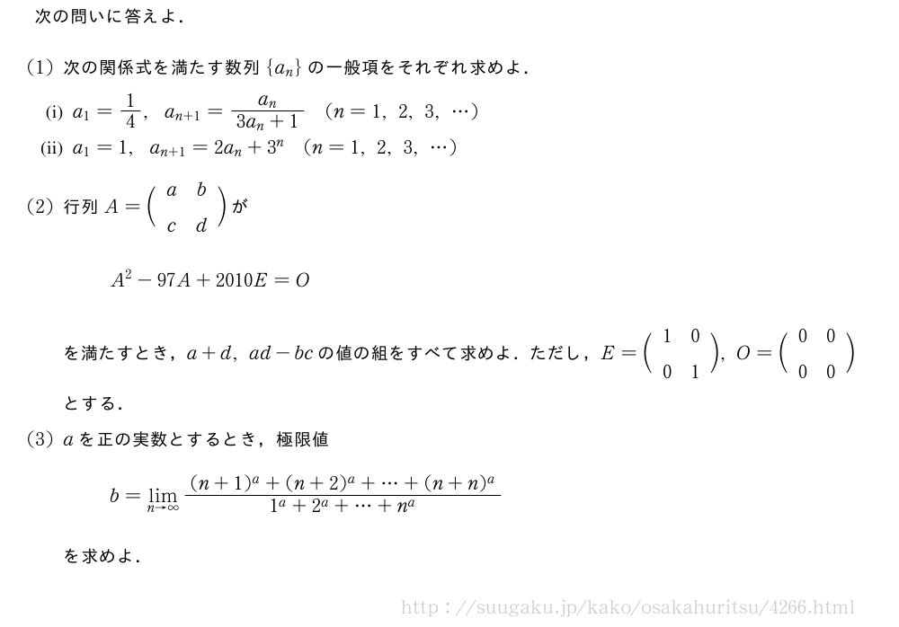 次の問いに答えよ．(1)次の関係式を満たす数列{a_n}の一般項をそれぞれ求めよ．\mon[(i)]a_1=1/4,a_{n+1}=\frac{a_n}{3a_n+1}(n=1,2,3,・・・)\mon[(ii)]a_1=1,a_{n+1}=2a_n+3^n(n=1,2,3,・・・)(2)行列A=\biggl(\begin{array}{cc}a&b\\c&d\end{array}\biggr)がA^2-97A+2010E=Oを満たすとき，a+d,ad-bcの値の組をすべて求めよ．ただし，E=\biggl(\begin{array}{cc}1&0\\0&1\end{array}\biggr),O=\biggl(\begin{array}{cc}0&0\\0&0\end{array}\biggr)とする．(3)aを正の実数とするとき，極限値b=\lim_{n→∞}\frac{(n+1)^a+(n+2)^a+・・・+(n+n)^a}{1^a+2^a+・・・+n^a}を求めよ．