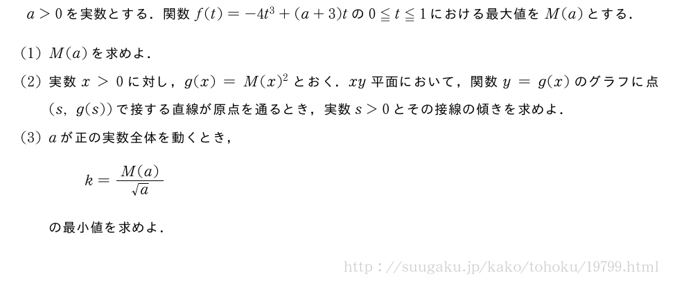 a＞0を実数とする．関数f(t)=-4t^3+(a+3)tの0≦t≦1における最大値をM(a)とする．(1)M(a)を求めよ．(2)実数x＞0に対し，g(x)=M(x)^2とおく．xy平面において，関数y=g(x)のグラフに点(s,g(s))で接する直線が原点を通るとき，実数s＞0とその接線の傾きを求めよ．(3)aが正の実数全体を動くとき，k=\frac{M(a)}{√a}の最小値を求めよ．