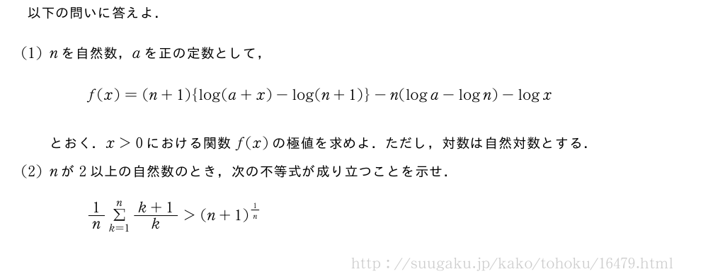 以下の問いに答えよ．(1)nを自然数，aを正の定数として，f(x)=(n+1){log(a+x)-log(n+1)}-n(loga-logn)-logxとおく．x＞0における関数f(x)の極値を求めよ．ただし，対数は自然対数とする．(2)nが2以上の自然数のとき，次の不等式が成り立つことを示せ．1/nΣ_{k=1}^n\frac{k+1}{k}＞(n+1)^{1/n}