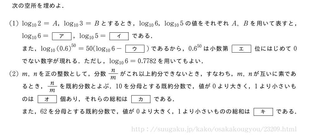 次の空所を埋めよ．(1)log_{10}2=A，log_{10}3=Bとするとき，log_{10}6，log_{10}5の値をそれぞれA,Bを用いて表すと，log_{10}6=[ア]，log_{10}5=[イ]である．また，log_{10}{(0.6)}^{50}=50(log_{10}6-[ウ])であるから，{0.6}^{50}は小数第[エ]位にはじめて0でない数字が現れる．ただし，log_{10}6=0.7782を用いてもよい．(2)m,nを正の整数として，分数n/mがこれ以上約分できないとき，すなわち，m,nが互いに素であるとき，n/mを既約分数とよぶ．10を分母とする既約分数で，値が0より大きく，1より小さいものは[オ]個あり，それらの総和は[カ]である．また，62を分母とする既約分数で，値が0より大きく，1より小さいものの総和は[キ]である．