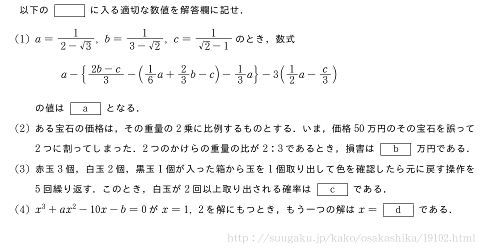 以下の[]に入る適切な数値を解答欄に記せ．(1)a=\frac{1}{2-√3},b=\frac{1}{3-√2},c=\frac{1}{√2-1}のとき，数式a-{\frac{2b-c}{3}-(1/6a+2/3b-c)-1/3a}-3(1/2a-c/3)の値は[a]となる．(2)ある宝石の価格は，その重量の2乗に比例するものとする．いま，価格50万円のその宝石を誤って2つに割ってしまった．2つのかけらの重量の比が2:3であるとき，損害は[b]万円である．(3)赤玉3個，白玉2個，黒玉1個が入った箱から玉を1個取り出して色を確認したら元に戻す操作を5回繰り返す．このとき，白玉が2回以上取り出される確率は[c]である．(4)x^3+ax^2-10x-b=0がx=1,2を解にもつとき，もう一つの解はx=[d]である．