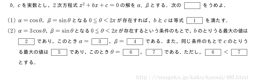 b,cを実数とし，2次方程式x^2+bx+c=0の解をα,βとする．次の[]をうめよ．(1)α=cosθ，β=sinθとなる0≦θ＜2πが存在すれば，bとcは等式[1]を満たす．(2)α=3cosθ，β=sinθとなる0≦θ＜2πが存在するという条件のもとで，bのとりうる最大の値は[2]であり，このときα=[3]，β=[4]である．また，同じ条件のもとでcのとりうる最大の値は[5]であり，このときθ=[6]，[7]である．ただし，[6]＜[7]とする．