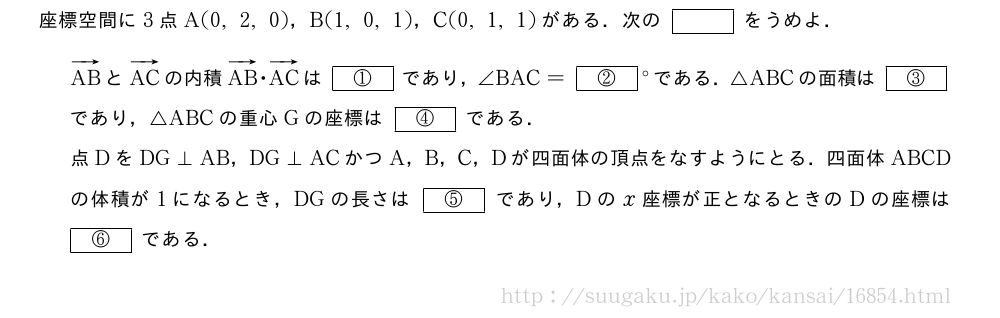 座標空間に3点A(0,2,0)，B(1,0,1)，C(0,1,1)がある．次の[]をうめよ．ベクトルABとベクトルACの内積ベクトルAB・ベクトルACは[①]であり，∠BAC=[②]°である．△ABCの面積は[③]であり，△ABCの重心Gの座標は[④]である．点DをDG⊥AB，DG⊥ACかつA，B，C，Dが四面体の頂点をなすようにとる．四面体ABCDの体積が1になるとき，DGの長さは[⑤]であり，Dのx座標が正となるときのDの座標は[⑥]である．