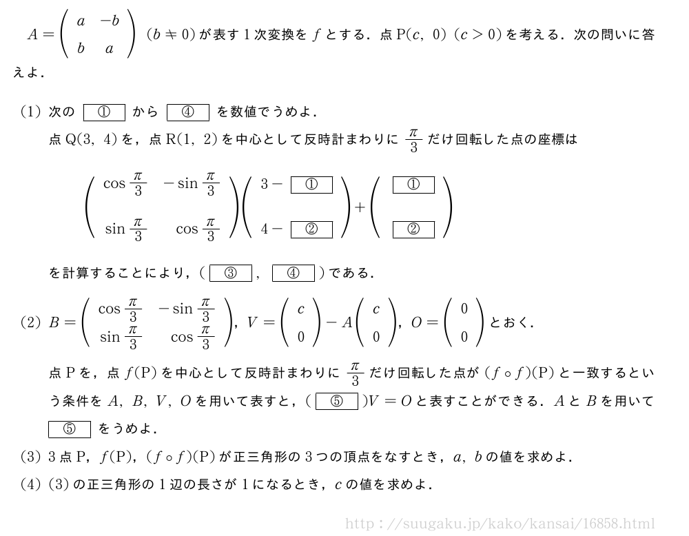 A=(\begin{array}{cc}a&-b\b&a\end{array})(b≠0)が表す1次変換をfとする．点P(c,0)(c＞0)を考える．次の問いに答えよ．(1)次の[①]から[④]を数値でうめよ．点Q(3,4)を，点R(1,2)を中心として反時計まわりにπ/3だけ回転した点の座標は(\begin{array}{rr}cosπ/3&-sinπ/3\\sinπ/3&cosπ/3\end{array})(\begin{array}{c}3-[①]\\4-[②]\end{array})+(\begin{array}{c}[①]\\[②]\end{array})を計算することにより，([③],[④])である．(2)B=(\begin{array}{rr}cosπ/3&-sinπ/3\sinπ/3&cosπ/3\end{array})，V=(\begin{array}{c}c\0\end{array})-A(\begin{array}{c}c\0\end{array})，O=(\begin{array}{c}0\0\end{array})とおく．点Pを，点f(P)を中心として反時計まわりにπ/3だけ回転した点が(f\circf)(P)と一致するという条件をA,B,V,Oを用いて表すと，([⑤])V=Oと表すことができる．AとBを用いて[⑤]をうめよ．(3)3点P，f(P)，(f\circf)(P)が正三角形の3つの頂点をなすとき，a,bの値を求めよ．(4)(3)の正三角形の1辺の長さが1になるとき，cの値を求めよ．