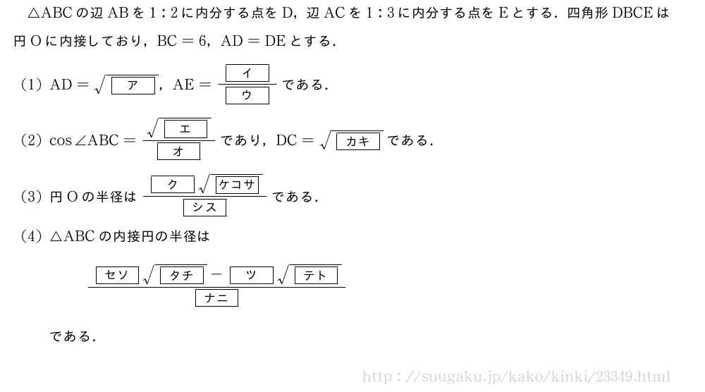 △ABCの辺ABを1:2に内分する点をD，辺ACを1:3に内分する点をEとする．四角形DBCEは円Oに内接しており，BC=6，AD=DEとする．(1)AD=\sqrt{[ア]}，AE=\frac{[イ]}{[ウ]}である．(2)cos∠ABC=\frac{\sqrt{[エ]}}{[オ]}であり，DC=\sqrt{[カキ]}である．(3)円Oの半径は\frac{[ク]\sqrt{[ケコサ]}}{[シス]}である．(4)△ABCの内接円の半径は\frac{[セソ]\sqrt{[タチ]}-[ツ]\sqrt{[テト]}}{[ナニ]}である．