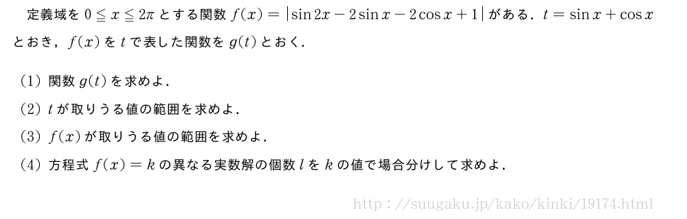 定義域を0≦x≦2πとする関数f(x)=|sin2x-2sinx-2cosx+1|がある．t=sinx+cosxとおき，f(x)をtで表した関数をg(t)とおく．(1)関数g(t)を求めよ．(2)tが取りうる値の範囲を求めよ．(3)f(x)が取りうる値の範囲を求めよ．(4)方程式f(x)=kの異なる実数解の個数lをkの値で場合分けして求めよ．