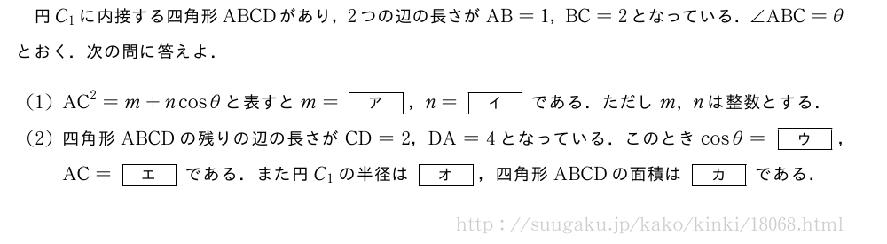 円C_1に内接する四角形ABCDがあり，2つの辺の長さがAB=1，BC=2となっている．∠ABC=θとおく．次の問に答えよ．(1)AC^2=m+ncosθと表すとm=[ア]，n=[イ]である．ただしm,nは整数とする．(2)四角形ABCDの残りの辺の長さがCD=2，DA=4となっている．このときcosθ=[ウ]，AC=[エ]である．また円C_1の半径は[オ]，四角形ABCDの面積は[カ]である．