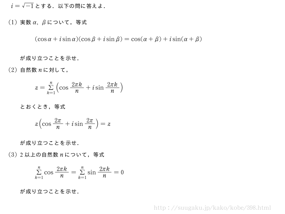 i=\sqrt{-1}とする．以下の問に答えよ．(1)実数α,βについて，等式(cosα+isinα)(cosβ+isinβ)=cos(α+β)+isin(α+β)が成り立つことを示せ．(2)自然数nに対して，z=Σ_{k=1}^n(cos\frac{2πk}{n}+isin\frac{2πk}{n})とおくとき，等式z(cos\frac{2π}{n}+isin\frac{2π}{n})=zが成り立つことを示せ．(3)2以上の自然数nについて，等式Σ_{k=1}^ncos\frac{2πk}{n}=Σ_{k=1}^nsin\frac{2πk}{n}=0が成り立つことを示せ．
