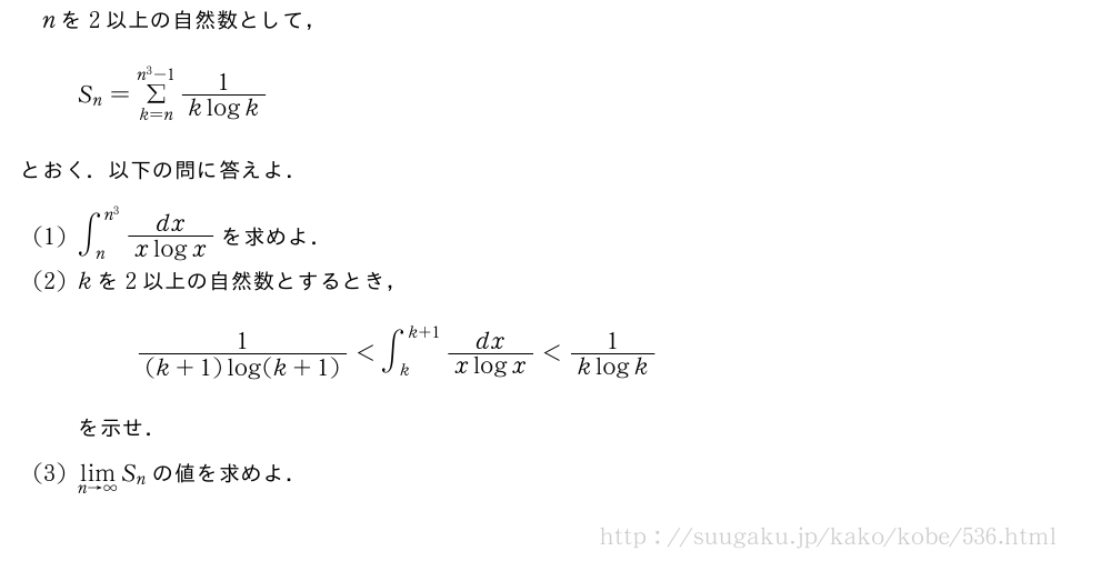 nを2以上の自然数として，S_n=Σ_{k=n}^{n^3-1}\frac{1}{klogk}とおく．以下の問に答えよ．(1)∫_n^{n^3}\frac{dx}{xlogx}を求めよ．(2)kを2以上の自然数とするとき，\frac{1}{(k+1)log(k+1)}＜∫_k^{k+1}\frac{dx}{xlogx}＜\frac{1}{klogk}を示せ．(3)\lim_{n→∞}S_nの値を求めよ．