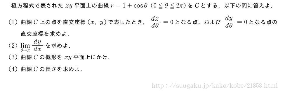 極方程式で表されたxy平面上の曲線r=1+cosθ(0≦θ≦2π)をCとする．以下の問に答えよ．(1)曲線C上の点を直交座標(x,y)で表したとき，\frac{dx}{dθ}=0となる点，および\frac{dy}{dθ}=0となる点の直交座標を求めよ．(2)\lim_{θ→π}dy/dxを求めよ．(3)曲線Cの概形をxy平面上にかけ．(4)曲線Cの長さを求めよ．
