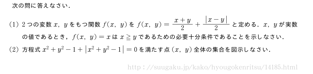 次の問に答えなさい．(1)2つの変数x,yをもつ関数f(x,y)をf(x,y)=\frac{x+y}{2}+\frac{|x-y|}{2}と定める．x,yが実数の値であるとき，f(x,y)=xはx≧yであるための必要十分条件であることを示しなさい．(2)方程式x^2+y^2-1+|x^2+y^2-1|=0を満たす点(x,y)全体の集合を図示しなさい．