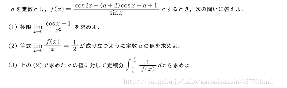 aを定数とし，f(x)=\frac{cos2x-(a+2)cosx+a+1}{sinx}とするとき，次の問いに答えよ．(1)極限\lim_{x→0}\frac{cosx-1}{x^2}を求めよ．(2)等式\lim_{x→0}\frac{f(x)}{x}=1/2が成り立つように定数aの値を求めよ．(3)上の(2)で求めたaの値に対して定積分∫_{π/3}^{π/2}\frac{1}{f(x)}dxを求めよ．