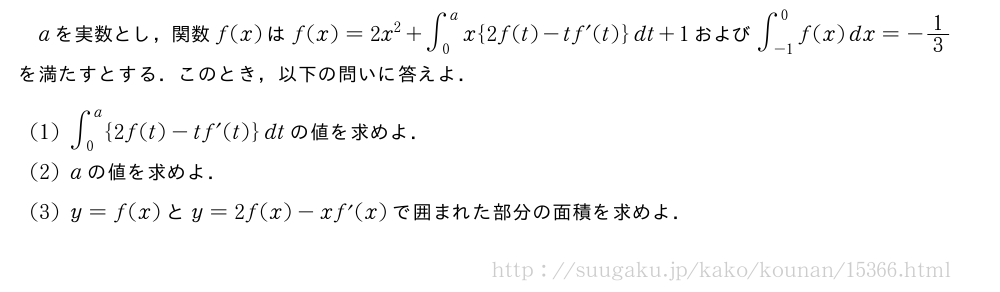 aを実数とし，関数f(x)はf(x)=2x^2+∫_0^ax{2f(t)-tf´(t)}dt+1および∫_{-1}^0f(x)dx=-1/3を満たすとする．このとき，以下の問いに答えよ．(1)∫_0^a{2f(t)-tf´(t)}dtの値を求めよ．(2)aの値を求めよ．(3)y=f(x)とy=2f(x)-xf´(x)で囲まれた部分の面積を求めよ．