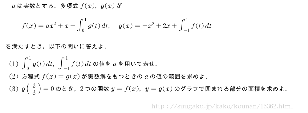 aは実数とする．多項式f(x),g(x)がf(x)=ax^2+x+∫_0^1g(t)dt,g(x)=-x^2+2x+∫_{-1}^1f(t)dtを満たすとき，以下の問いに答えよ．(1)∫_0^1g(t)dt,∫_{-1}^1f(t)dtの値をaを用いて表せ．(2)方程式f(x)=g(x)が実数解をもつときのaの値の範囲を求めよ．(3)g(2/3)=0のとき，2つの関数y=f(x)，y=g(x)のグラフで囲まれる部分の面積を求めよ．