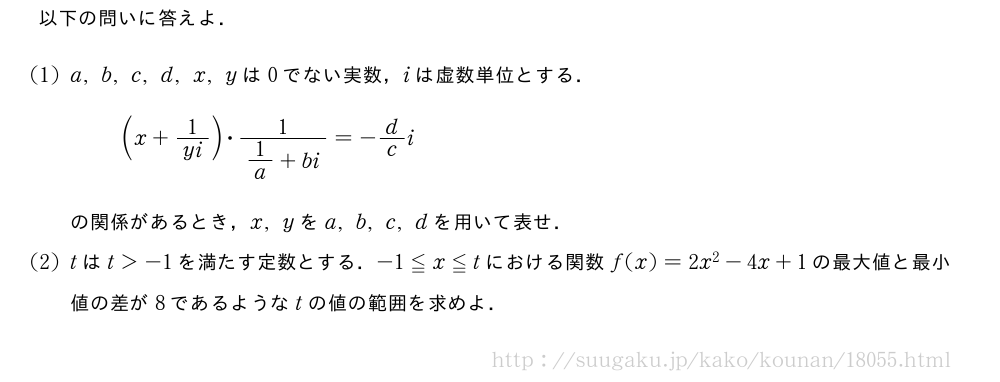以下の問いに答えよ．(1)a,b,c,d,x,yは0でない実数，iは虚数単位とする．(x+1/yi)・\frac{1}{1/a+bi}=-d/ciの関係があるとき，x,yをa,b,c,dを用いて表せ．(2)tはt＞-1を満たす定数とする．-1≦x≦tにおける関数f(x)=2x^2-4x+1の最大値と最小値の差が8であるようなtの値の範囲を求めよ．