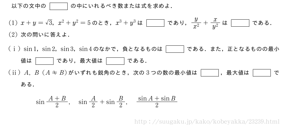 以下の文中の[]の中にいれるべき数または式を求めよ．(1)x+y=√3，x^2+y^2=5のとき，x^3+y^3は[]であり，\frac{y}{x^2}+\frac{x}{y^2}は[]である．(2)次の問いに答えよ．(i)sin1，sin2，sin3，sin4のなかで，負となるものは[]である．また，正となるものの最小値は[]であり，最大値は[]である．(ii)A,B(A≠B)がいずれも鋭角のとき，次の3つの数の最小値は[]，最大値は[]である．sin\frac{A+B}{2},sinA/2+sinB/2,\frac{sinA+sinB}{2}