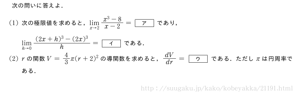 次の問いに答えよ．(1)次の極限値を求めると，\lim_{x→2}\frac{x^3-8}{x-2}=[ア]であり，\lim_{h→0}\frac{(2x+h)^3-(2x)^3}{h}=[イ]である．(2)rの関数V=4/3π(r+2)^2の導関数を求めると，dV/dr=[ウ]である．ただしπは円周率である．