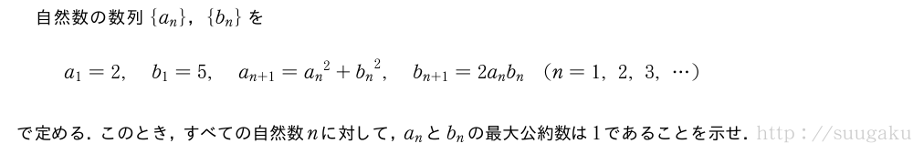 自然数の数列{a_n}，{b_n}をa_1=2,b_1=5,a_{n+1}={a_n}^2+{b_n}^2,b_{n+1}=2a_nb_n(n=1,2,3,・・・)で定める．このとき，すべての自然数nに対して，a_nとb_nの最大公約数は1であることを示せ．